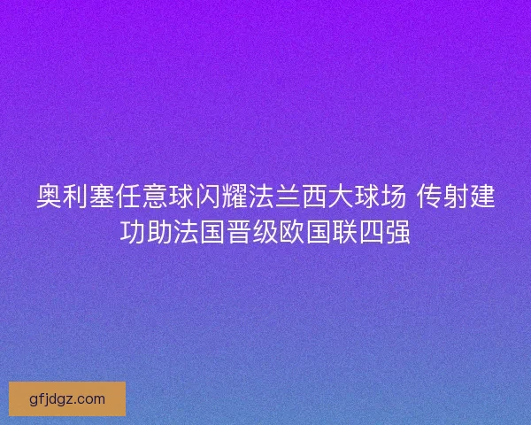 奥利塞任意球闪耀法兰西大球场 传射建功助法国晋级欧国联四强
