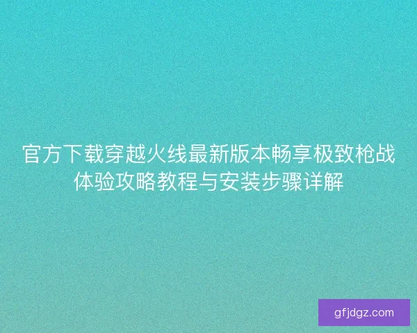 官方下载穿越火线最新版本畅享极致枪战体验攻略教程与安装步骤详解