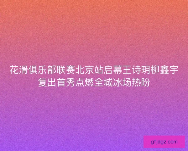 花滑俱乐部联赛北京站启幕王诗玥柳鑫宇复出首秀点燃全城冰场热盼