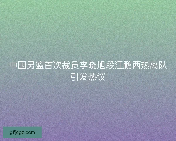 中国男篮首次裁员李晓旭段江鹏西热离队引发热议