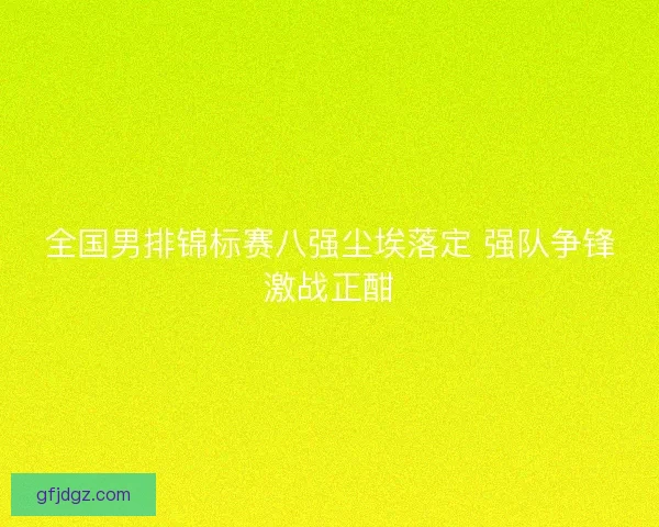全国男排锦标赛八强尘埃落定 强队争锋激战正酣