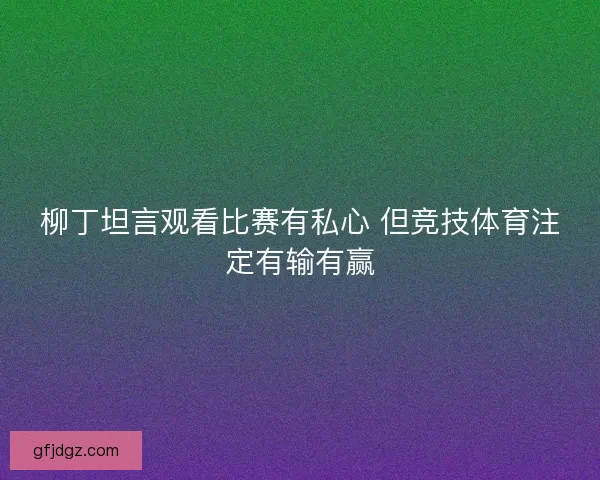 柳丁坦言观看比赛有私心 但竞技体育注定有输有赢