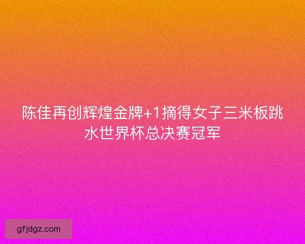 陈佳再创辉煌金牌+1摘得女子三米板跳水世界杯总决赛冠军