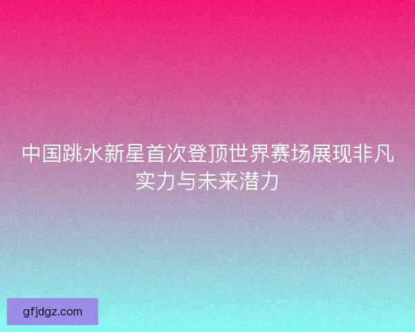 中国跳水新星首次登顶世界赛场展现非凡实力与未来潜力