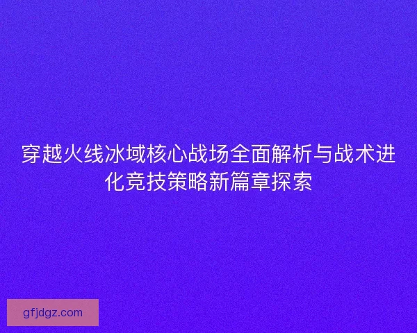 穿越火线冰域核心战场全面解析与战术进化竞技策略新篇章探索