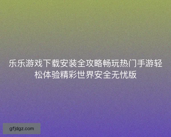 乐乐游戏下载安装全攻略畅玩热门手游轻松体验精彩世界安全无忧版